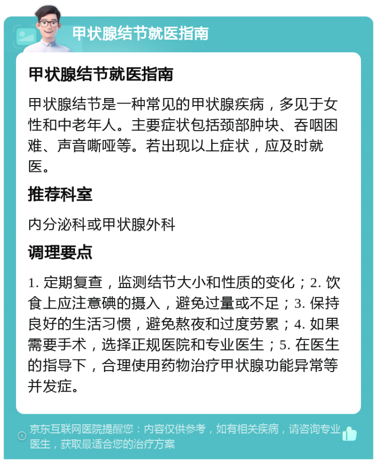 甲状腺结节就医指南 甲状腺结节就医指南 甲状腺结节是一种常见的甲状腺疾病，多见于女性和中老年人。主要症状包括颈部肿块、吞咽困难、声音嘶哑等。若出现以上症状，应及时就医。 推荐科室 内分泌科或甲状腺外科 调理要点 1. 定期复查，监测结节大小和性质的变化；2. 饮食上应注意碘的摄入，避免过量或不足；3. 保持良好的生活习惯，避免熬夜和过度劳累；4. 如果需要手术，选择正规医院和专业医生；5. 在医生的指导下，合理使用药物治疗甲状腺功能异常等并发症。