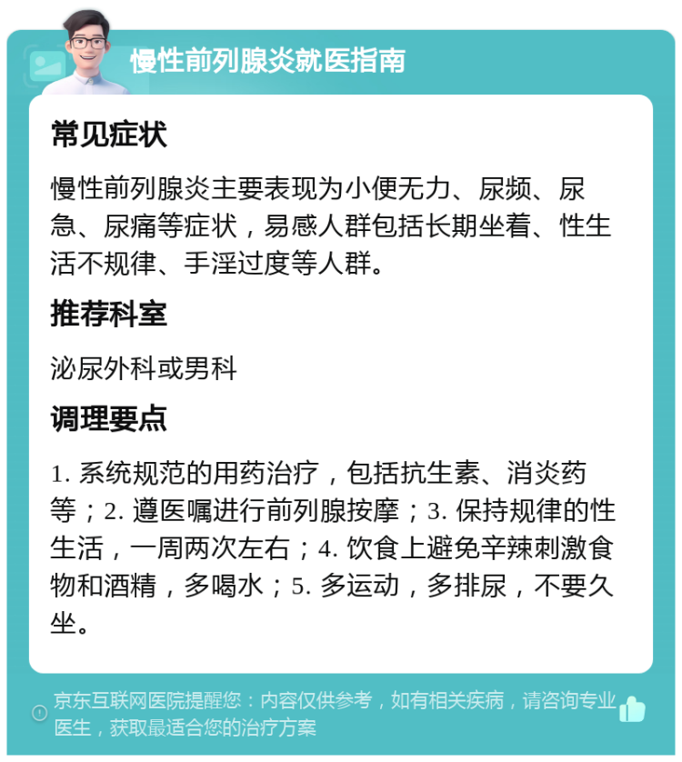 慢性前列腺炎就医指南 常见症状 慢性前列腺炎主要表现为小便无力、尿频、尿急、尿痛等症状，易感人群包括长期坐着、性生活不规律、手淫过度等人群。 推荐科室 泌尿外科或男科 调理要点 1. 系统规范的用药治疗，包括抗生素、消炎药等；2. 遵医嘱进行前列腺按摩；3. 保持规律的性生活，一周两次左右；4. 饮食上避免辛辣刺激食物和酒精，多喝水；5. 多运动，多排尿，不要久坐。