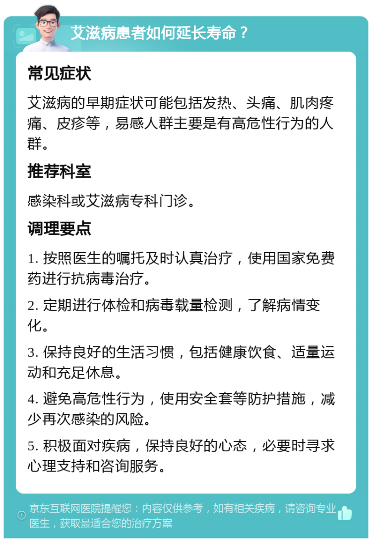 艾滋病患者如何延长寿命？ 常见症状 艾滋病的早期症状可能包括发热、头痛、肌肉疼痛、皮疹等，易感人群主要是有高危性行为的人群。 推荐科室 感染科或艾滋病专科门诊。 调理要点 1. 按照医生的嘱托及时认真治疗，使用国家免费药进行抗病毒治疗。 2. 定期进行体检和病毒载量检测，了解病情变化。 3. 保持良好的生活习惯，包括健康饮食、适量运动和充足休息。 4. 避免高危性行为，使用安全套等防护措施，减少再次感染的风险。 5. 积极面对疾病，保持良好的心态，必要时寻求心理支持和咨询服务。