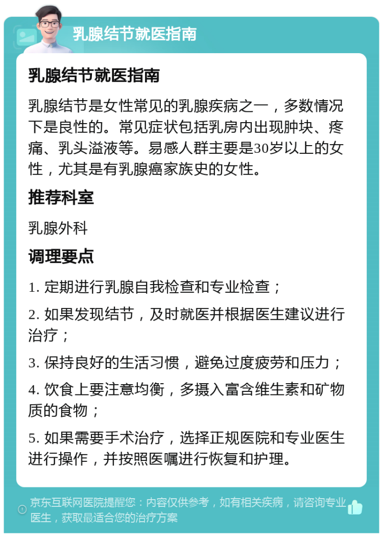 乳腺结节就医指南 乳腺结节就医指南 乳腺结节是女性常见的乳腺疾病之一，多数情况下是良性的。常见症状包括乳房内出现肿块、疼痛、乳头溢液等。易感人群主要是30岁以上的女性，尤其是有乳腺癌家族史的女性。 推荐科室 乳腺外科 调理要点 1. 定期进行乳腺自我检查和专业检查； 2. 如果发现结节，及时就医并根据医生建议进行治疗； 3. 保持良好的生活习惯，避免过度疲劳和压力； 4. 饮食上要注意均衡，多摄入富含维生素和矿物质的食物； 5. 如果需要手术治疗，选择正规医院和专业医生进行操作，并按照医嘱进行恢复和护理。