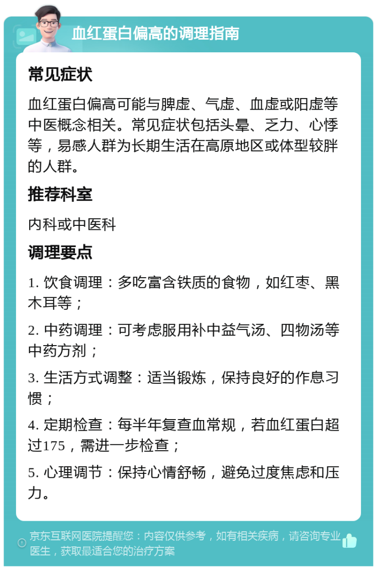 血红蛋白偏高的调理指南 常见症状 血红蛋白偏高可能与脾虚、气虚、血虚或阳虚等中医概念相关。常见症状包括头晕、乏力、心悸等，易感人群为长期生活在高原地区或体型较胖的人群。 推荐科室 内科或中医科 调理要点 1. 饮食调理：多吃富含铁质的食物，如红枣、黑木耳等； 2. 中药调理：可考虑服用补中益气汤、四物汤等中药方剂； 3. 生活方式调整：适当锻炼，保持良好的作息习惯； 4. 定期检查：每半年复查血常规，若血红蛋白超过175，需进一步检查； 5. 心理调节：保持心情舒畅，避免过度焦虑和压力。