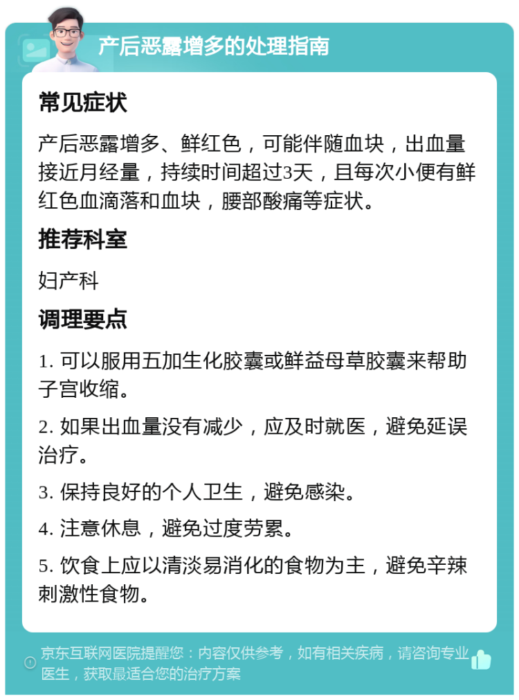 产后恶露增多的处理指南 常见症状 产后恶露增多、鲜红色，可能伴随血块，出血量接近月经量，持续时间超过3天，且每次小便有鲜红色血滴落和血块，腰部酸痛等症状。 推荐科室 妇产科 调理要点 1. 可以服用五加生化胶囊或鲜益母草胶囊来帮助子宫收缩。 2. 如果出血量没有减少，应及时就医，避免延误治疗。 3. 保持良好的个人卫生，避免感染。 4. 注意休息，避免过度劳累。 5. 饮食上应以清淡易消化的食物为主，避免辛辣刺激性食物。