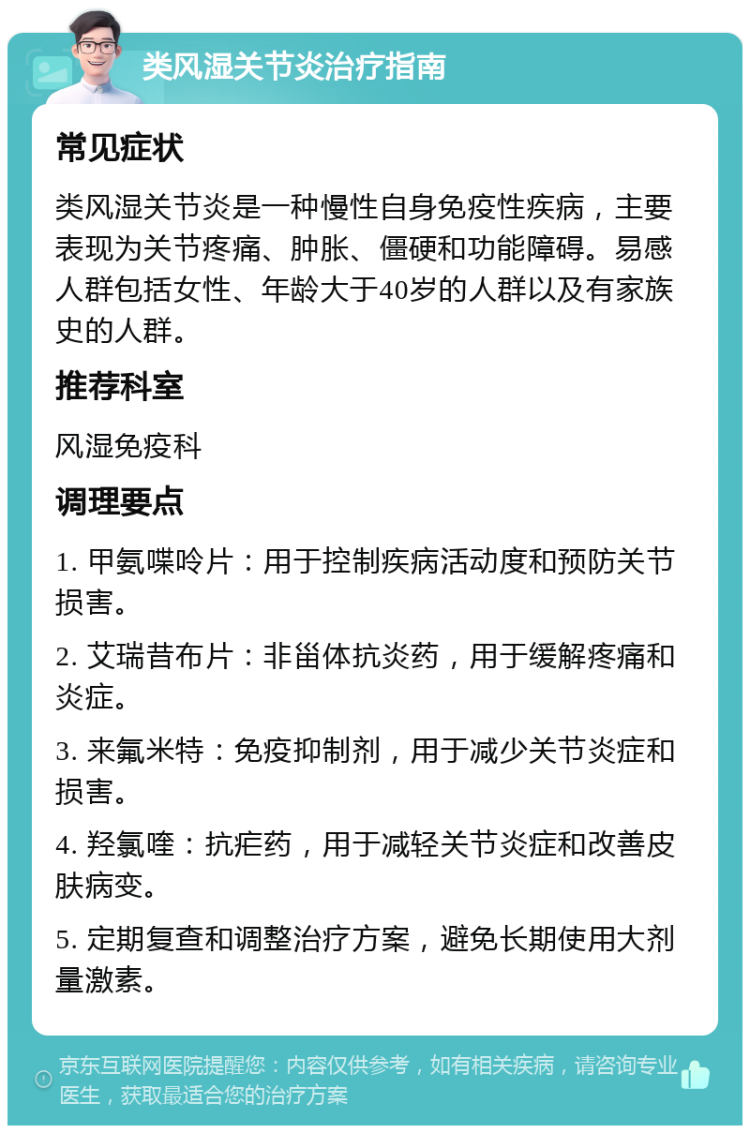 类风湿关节炎治疗指南 常见症状 类风湿关节炎是一种慢性自身免疫性疾病，主要表现为关节疼痛、肿胀、僵硬和功能障碍。易感人群包括女性、年龄大于40岁的人群以及有家族史的人群。 推荐科室 风湿免疫科 调理要点 1. 甲氨喋呤片：用于控制疾病活动度和预防关节损害。 2. 艾瑞昔布片：非甾体抗炎药，用于缓解疼痛和炎症。 3. 来氟米特：免疫抑制剂，用于减少关节炎症和损害。 4. 羟氯喹：抗疟药，用于减轻关节炎症和改善皮肤病变。 5. 定期复查和调整治疗方案，避免长期使用大剂量激素。