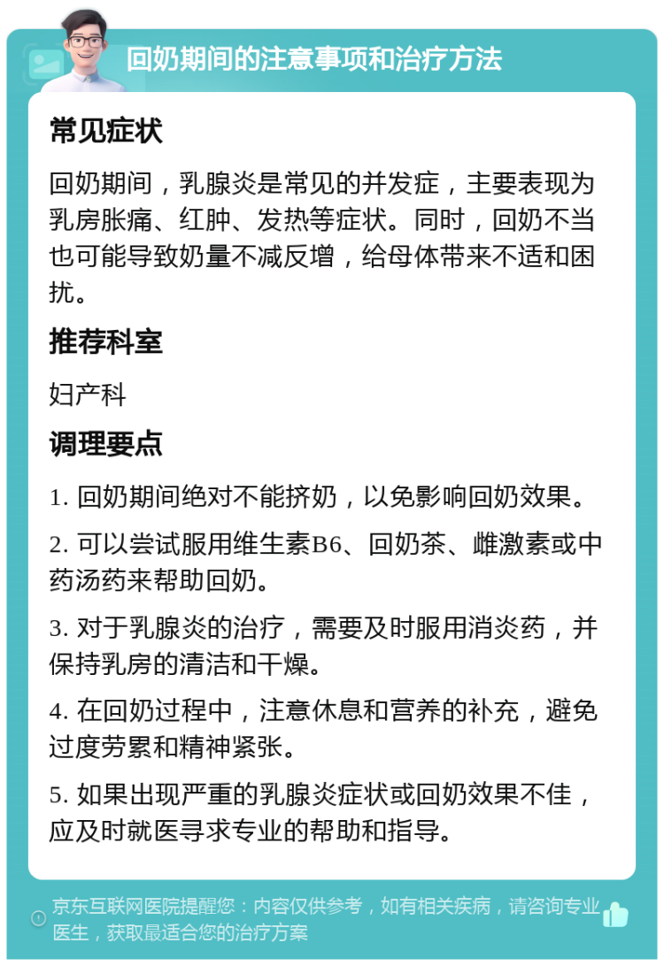 回奶期间的注意事项和治疗方法 常见症状 回奶期间，乳腺炎是常见的并发症，主要表现为乳房胀痛、红肿、发热等症状。同时，回奶不当也可能导致奶量不减反增，给母体带来不适和困扰。 推荐科室 妇产科 调理要点 1. 回奶期间绝对不能挤奶，以免影响回奶效果。 2. 可以尝试服用维生素B6、回奶茶、雌激素或中药汤药来帮助回奶。 3. 对于乳腺炎的治疗，需要及时服用消炎药，并保持乳房的清洁和干燥。 4. 在回奶过程中，注意休息和营养的补充，避免过度劳累和精神紧张。 5. 如果出现严重的乳腺炎症状或回奶效果不佳，应及时就医寻求专业的帮助和指导。