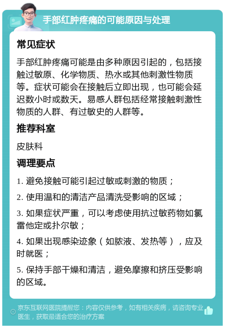 手部红肿疼痛的可能原因与处理 常见症状 手部红肿疼痛可能是由多种原因引起的，包括接触过敏原、化学物质、热水或其他刺激性物质等。症状可能会在接触后立即出现，也可能会延迟数小时或数天。易感人群包括经常接触刺激性物质的人群、有过敏史的人群等。 推荐科室 皮肤科 调理要点 1. 避免接触可能引起过敏或刺激的物质； 2. 使用温和的清洁产品清洗受影响的区域； 3. 如果症状严重，可以考虑使用抗过敏药物如氯雷他定或扑尔敏； 4. 如果出现感染迹象（如脓液、发热等），应及时就医； 5. 保持手部干燥和清洁，避免摩擦和挤压受影响的区域。