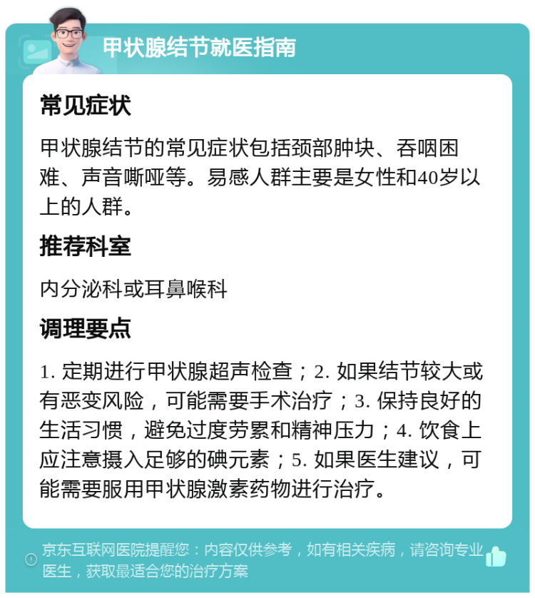 甲状腺结节就医指南 常见症状 甲状腺结节的常见症状包括颈部肿块、吞咽困难、声音嘶哑等。易感人群主要是女性和40岁以上的人群。 推荐科室 内分泌科或耳鼻喉科 调理要点 1. 定期进行甲状腺超声检查；2. 如果结节较大或有恶变风险，可能需要手术治疗；3. 保持良好的生活习惯，避免过度劳累和精神压力；4. 饮食上应注意摄入足够的碘元素；5. 如果医生建议，可能需要服用甲状腺激素药物进行治疗。