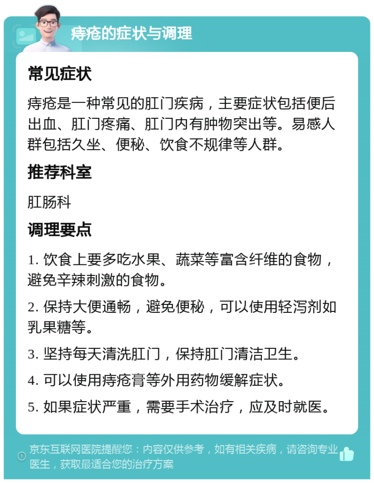 痔疮的症状与调理 常见症状 痔疮是一种常见的肛门疾病，主要症状包括便后出血、肛门疼痛、肛门内有肿物突出等。易感人群包括久坐、便秘、饮食不规律等人群。 推荐科室 肛肠科 调理要点 1. 饮食上要多吃水果、蔬菜等富含纤维的食物，避免辛辣刺激的食物。 2. 保持大便通畅，避免便秘，可以使用轻泻剂如乳果糖等。 3. 坚持每天清洗肛门，保持肛门清洁卫生。 4. 可以使用痔疮膏等外用药物缓解症状。 5. 如果症状严重，需要手术治疗，应及时就医。