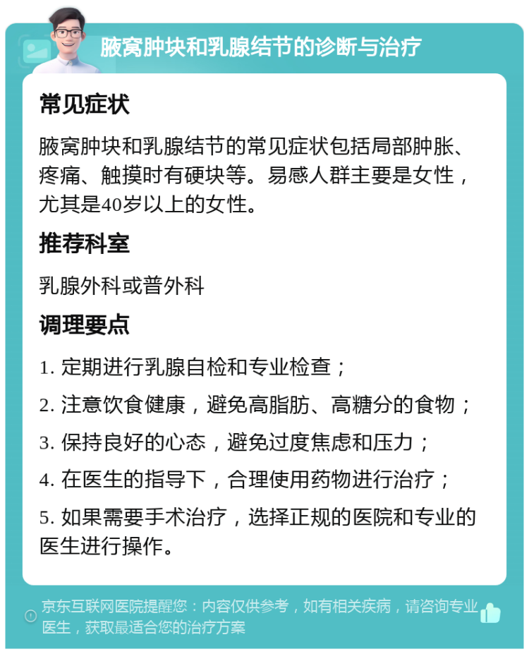 腋窝肿块和乳腺结节的诊断与治疗 常见症状 腋窝肿块和乳腺结节的常见症状包括局部肿胀、疼痛、触摸时有硬块等。易感人群主要是女性，尤其是40岁以上的女性。 推荐科室 乳腺外科或普外科 调理要点 1. 定期进行乳腺自检和专业检查； 2. 注意饮食健康，避免高脂肪、高糖分的食物； 3. 保持良好的心态，避免过度焦虑和压力； 4. 在医生的指导下，合理使用药物进行治疗； 5. 如果需要手术治疗，选择正规的医院和专业的医生进行操作。