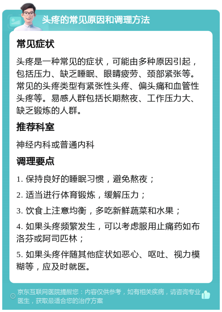 头疼的常见原因和调理方法 常见症状 头疼是一种常见的症状，可能由多种原因引起，包括压力、缺乏睡眠、眼睛疲劳、颈部紧张等。常见的头疼类型有紧张性头疼、偏头痛和血管性头疼等。易感人群包括长期熬夜、工作压力大、缺乏锻炼的人群。 推荐科室 神经内科或普通内科 调理要点 1. 保持良好的睡眠习惯，避免熬夜； 2. 适当进行体育锻炼，缓解压力； 3. 饮食上注意均衡，多吃新鲜蔬菜和水果； 4. 如果头疼频繁发生，可以考虑服用止痛药如布洛芬或阿司匹林； 5. 如果头疼伴随其他症状如恶心、呕吐、视力模糊等，应及时就医。