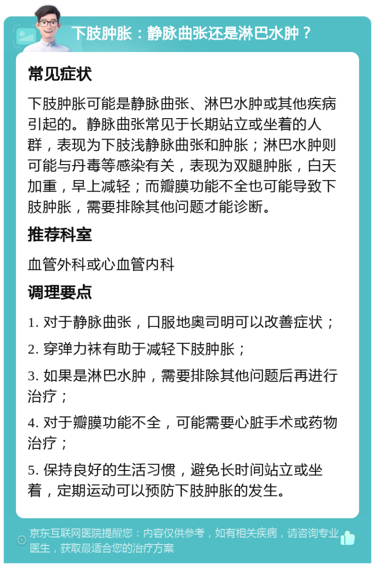 下肢肿胀：静脉曲张还是淋巴水肿？ 常见症状 下肢肿胀可能是静脉曲张、淋巴水肿或其他疾病引起的。静脉曲张常见于长期站立或坐着的人群，表现为下肢浅静脉曲张和肿胀；淋巴水肿则可能与丹毒等感染有关，表现为双腿肿胀，白天加重，早上减轻；而瓣膜功能不全也可能导致下肢肿胀，需要排除其他问题才能诊断。 推荐科室 血管外科或心血管内科 调理要点 1. 对于静脉曲张，口服地奥司明可以改善症状； 2. 穿弹力袜有助于减轻下肢肿胀； 3. 如果是淋巴水肿，需要排除其他问题后再进行治疗； 4. 对于瓣膜功能不全，可能需要心脏手术或药物治疗； 5. 保持良好的生活习惯，避免长时间站立或坐着，定期运动可以预防下肢肿胀的发生。