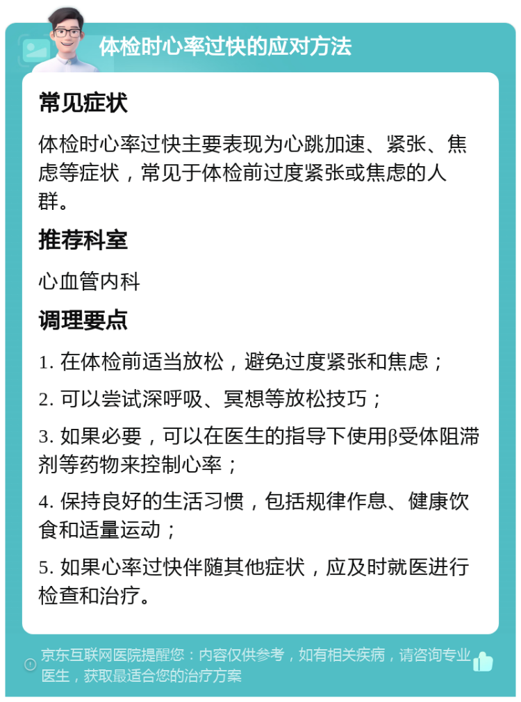 体检时心率过快的应对方法 常见症状 体检时心率过快主要表现为心跳加速、紧张、焦虑等症状，常见于体检前过度紧张或焦虑的人群。 推荐科室 心血管内科 调理要点 1. 在体检前适当放松，避免过度紧张和焦虑； 2. 可以尝试深呼吸、冥想等放松技巧； 3. 如果必要，可以在医生的指导下使用β受体阻滞剂等药物来控制心率； 4. 保持良好的生活习惯，包括规律作息、健康饮食和适量运动； 5. 如果心率过快伴随其他症状，应及时就医进行检查和治疗。