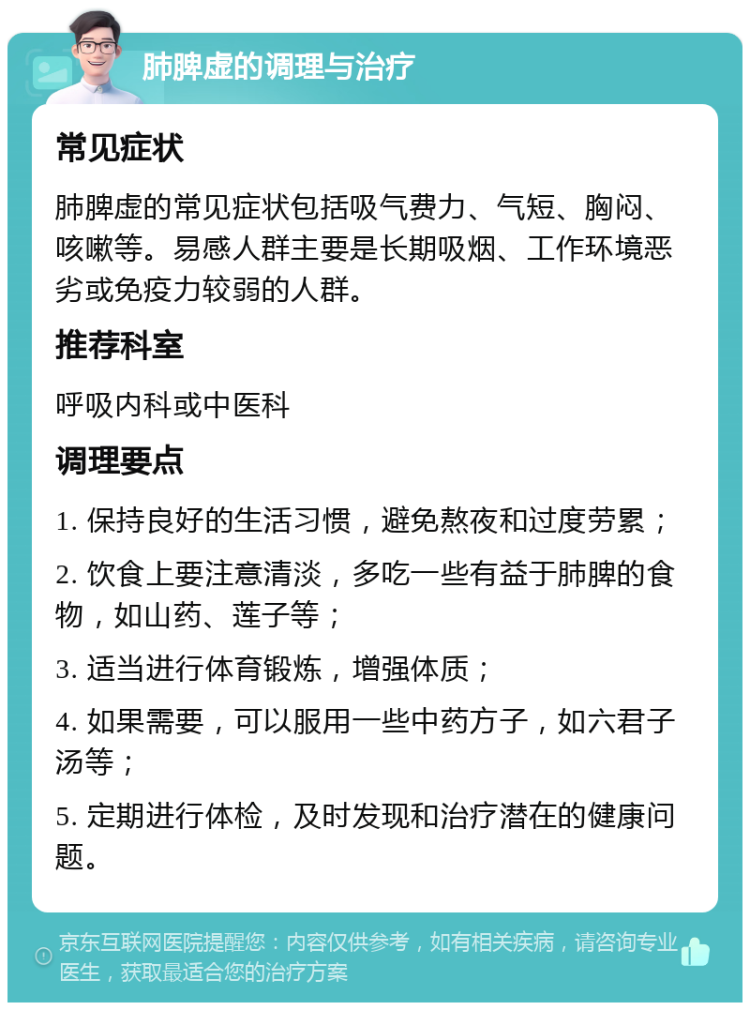 肺脾虚的调理与治疗 常见症状 肺脾虚的常见症状包括吸气费力、气短、胸闷、咳嗽等。易感人群主要是长期吸烟、工作环境恶劣或免疫力较弱的人群。 推荐科室 呼吸内科或中医科 调理要点 1. 保持良好的生活习惯，避免熬夜和过度劳累； 2. 饮食上要注意清淡，多吃一些有益于肺脾的食物，如山药、莲子等； 3. 适当进行体育锻炼，增强体质； 4. 如果需要，可以服用一些中药方子，如六君子汤等； 5. 定期进行体检，及时发现和治疗潜在的健康问题。