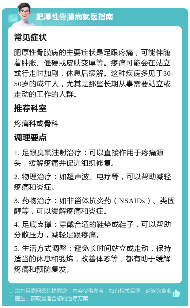 肥厚性骨膜病就医指南 常见症状 肥厚性骨膜病的主要症状是足跟疼痛，可能伴随着肿胀、僵硬或皮肤变厚等。疼痛可能会在站立或行走时加剧，休息后缓解。这种疾病多见于30-50岁的成年人，尤其是那些长期从事需要站立或走动的工作的人群。 推荐科室 疼痛科或骨科 调理要点 1. 足跟臭氧注射治疗：可以直接作用于疼痛源头，缓解疼痛并促进组织修复。 2. 物理治疗：如超声波、电疗等，可以帮助减轻疼痛和炎症。 3. 药物治疗：如非甾体抗炎药（NSAIDs）、类固醇等，可以缓解疼痛和炎症。 4. 足底支撑：穿戴合适的鞋垫或鞋子，可以帮助分散压力，减轻足跟疼痛。 5. 生活方式调整：避免长时间站立或走动，保持适当的休息和锻炼，改善体态等，都有助于缓解疼痛和预防复发。