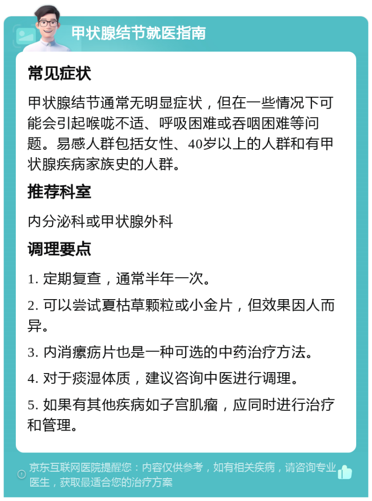 甲状腺结节就医指南 常见症状 甲状腺结节通常无明显症状，但在一些情况下可能会引起喉咙不适、呼吸困难或吞咽困难等问题。易感人群包括女性、40岁以上的人群和有甲状腺疾病家族史的人群。 推荐科室 内分泌科或甲状腺外科 调理要点 1. 定期复查，通常半年一次。 2. 可以尝试夏枯草颗粒或小金片，但效果因人而异。 3. 内消瘰疬片也是一种可选的中药治疗方法。 4. 对于痰湿体质，建议咨询中医进行调理。 5. 如果有其他疾病如子宫肌瘤，应同时进行治疗和管理。