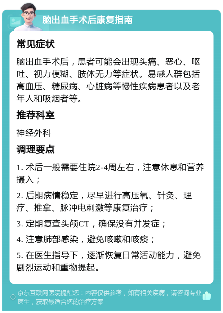 脑出血手术后康复指南 常见症状 脑出血手术后，患者可能会出现头痛、恶心、呕吐、视力模糊、肢体无力等症状。易感人群包括高血压、糖尿病、心脏病等慢性疾病患者以及老年人和吸烟者等。 推荐科室 神经外科 调理要点 1. 术后一般需要住院2-4周左右，注意休息和营养摄入； 2. 后期病情稳定，尽早进行高压氧、针灸、理疗、推拿、脉冲电刺激等康复治疗； 3. 定期复查头颅CT，确保没有并发症； 4. 注意肺部感染，避免咳嗽和咳痰； 5. 在医生指导下，逐渐恢复日常活动能力，避免剧烈运动和重物提起。