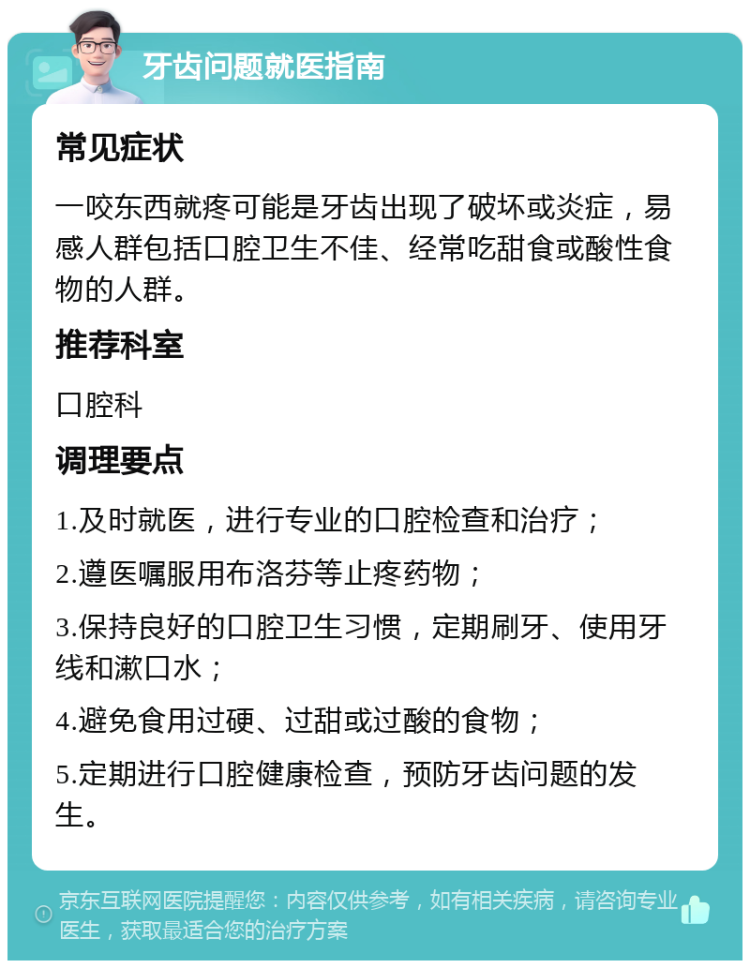 牙齿问题就医指南 常见症状 一咬东西就疼可能是牙齿出现了破坏或炎症，易感人群包括口腔卫生不佳、经常吃甜食或酸性食物的人群。 推荐科室 口腔科 调理要点 1.及时就医，进行专业的口腔检查和治疗； 2.遵医嘱服用布洛芬等止疼药物； 3.保持良好的口腔卫生习惯，定期刷牙、使用牙线和漱口水； 4.避免食用过硬、过甜或过酸的食物； 5.定期进行口腔健康检查，预防牙齿问题的发生。