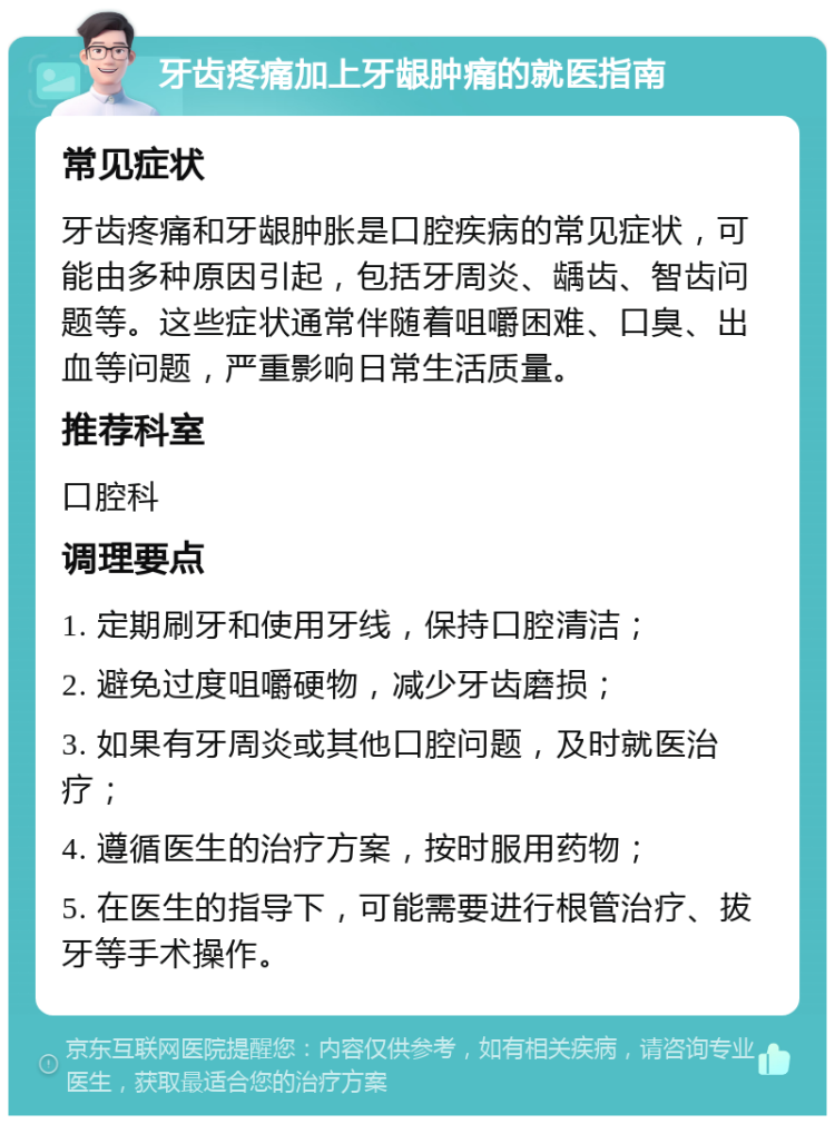 牙齿疼痛加上牙龈肿痛的就医指南 常见症状 牙齿疼痛和牙龈肿胀是口腔疾病的常见症状，可能由多种原因引起，包括牙周炎、龋齿、智齿问题等。这些症状通常伴随着咀嚼困难、口臭、出血等问题，严重影响日常生活质量。 推荐科室 口腔科 调理要点 1. 定期刷牙和使用牙线，保持口腔清洁； 2. 避免过度咀嚼硬物，减少牙齿磨损； 3. 如果有牙周炎或其他口腔问题，及时就医治疗； 4. 遵循医生的治疗方案，按时服用药物； 5. 在医生的指导下，可能需要进行根管治疗、拔牙等手术操作。