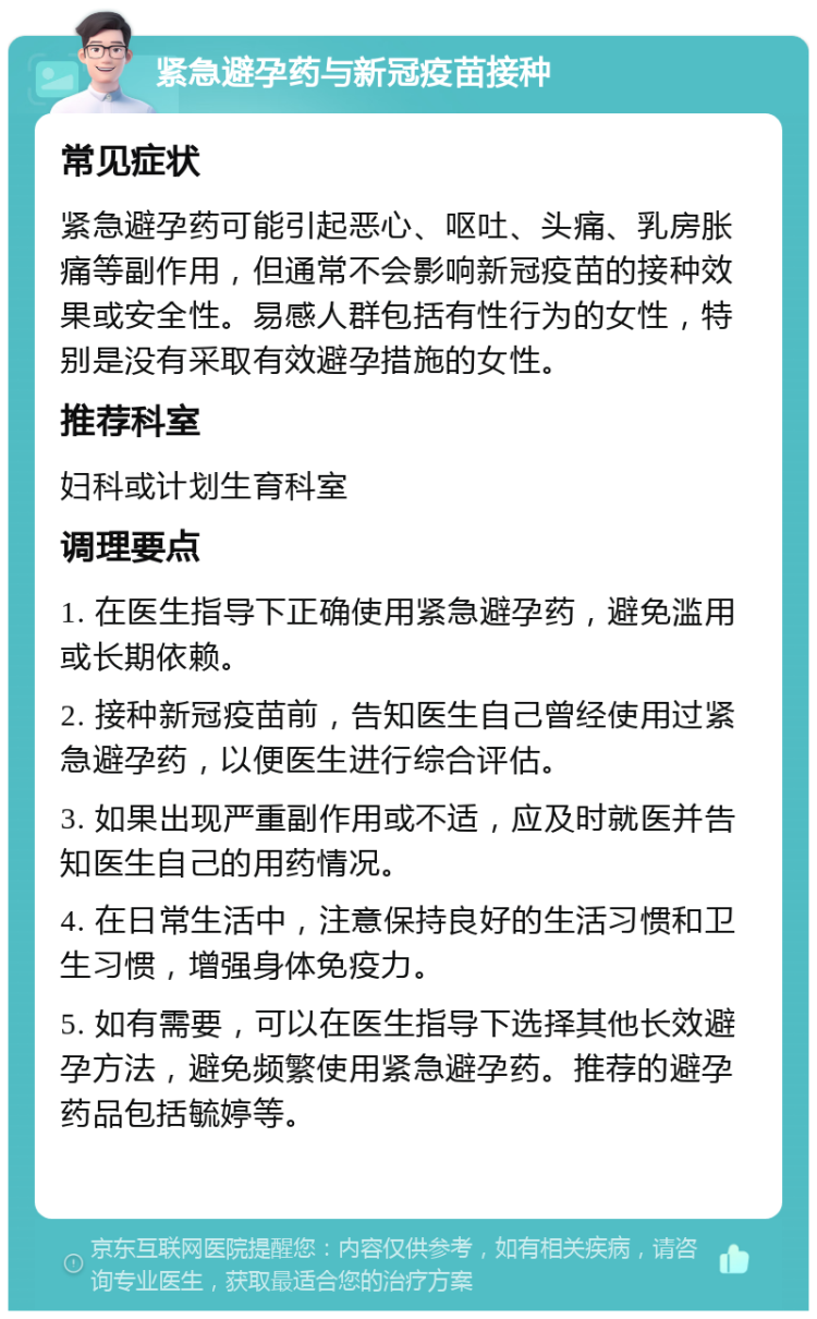 紧急避孕药与新冠疫苗接种 常见症状 紧急避孕药可能引起恶心、呕吐、头痛、乳房胀痛等副作用，但通常不会影响新冠疫苗的接种效果或安全性。易感人群包括有性行为的女性，特别是没有采取有效避孕措施的女性。 推荐科室 妇科或计划生育科室 调理要点 1. 在医生指导下正确使用紧急避孕药，避免滥用或长期依赖。 2. 接种新冠疫苗前，告知医生自己曾经使用过紧急避孕药，以便医生进行综合评估。 3. 如果出现严重副作用或不适，应及时就医并告知医生自己的用药情况。 4. 在日常生活中，注意保持良好的生活习惯和卫生习惯，增强身体免疫力。 5. 如有需要，可以在医生指导下选择其他长效避孕方法，避免频繁使用紧急避孕药。推荐的避孕药品包括毓婷等。