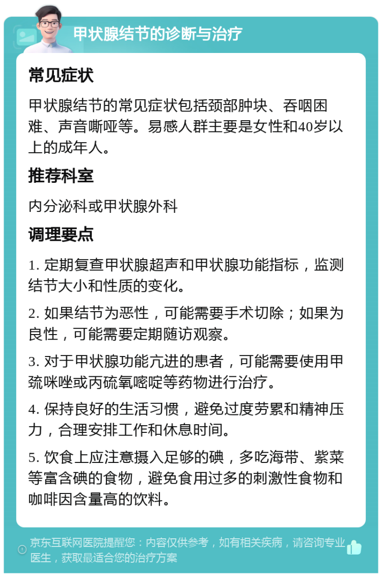 甲状腺结节的诊断与治疗 常见症状 甲状腺结节的常见症状包括颈部肿块、吞咽困难、声音嘶哑等。易感人群主要是女性和40岁以上的成年人。 推荐科室 内分泌科或甲状腺外科 调理要点 1. 定期复查甲状腺超声和甲状腺功能指标，监测结节大小和性质的变化。 2. 如果结节为恶性，可能需要手术切除；如果为良性，可能需要定期随访观察。 3. 对于甲状腺功能亢进的患者，可能需要使用甲巯咪唑或丙硫氧嘧啶等药物进行治疗。 4. 保持良好的生活习惯，避免过度劳累和精神压力，合理安排工作和休息时间。 5. 饮食上应注意摄入足够的碘，多吃海带、紫菜等富含碘的食物，避免食用过多的刺激性食物和咖啡因含量高的饮料。