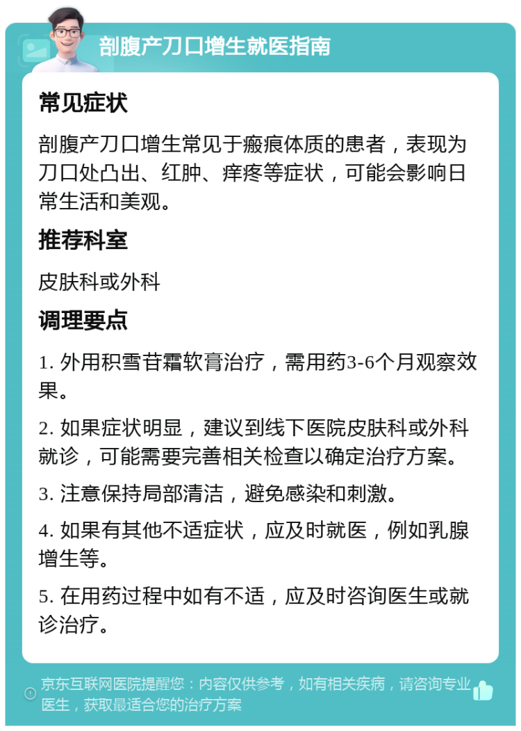 剖腹产刀口增生就医指南 常见症状 剖腹产刀口增生常见于瘢痕体质的患者，表现为刀口处凸出、红肿、痒疼等症状，可能会影响日常生活和美观。 推荐科室 皮肤科或外科 调理要点 1. 外用积雪苷霜软膏治疗，需用药3-6个月观察效果。 2. 如果症状明显，建议到线下医院皮肤科或外科就诊，可能需要完善相关检查以确定治疗方案。 3. 注意保持局部清洁，避免感染和刺激。 4. 如果有其他不适症状，应及时就医，例如乳腺增生等。 5. 在用药过程中如有不适，应及时咨询医生或就诊治疗。