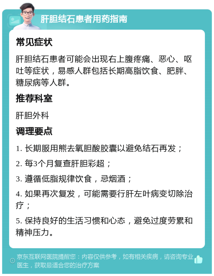 肝胆结石患者用药指南 常见症状 肝胆结石患者可能会出现右上腹疼痛、恶心、呕吐等症状，易感人群包括长期高脂饮食、肥胖、糖尿病等人群。 推荐科室 肝胆外科 调理要点 1. 长期服用熊去氧胆酸胶囊以避免结石再发； 2. 每3个月复查肝胆彩超； 3. 遵循低脂规律饮食，忌烟酒； 4. 如果再次复发，可能需要行肝左叶病变切除治疗； 5. 保持良好的生活习惯和心态，避免过度劳累和精神压力。