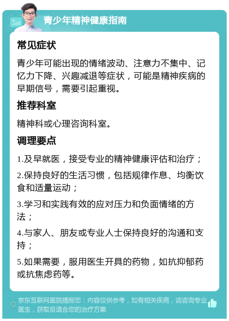 青少年精神健康指南 常见症状 青少年可能出现的情绪波动、注意力不集中、记忆力下降、兴趣减退等症状，可能是精神疾病的早期信号，需要引起重视。 推荐科室 精神科或心理咨询科室。 调理要点 1.及早就医，接受专业的精神健康评估和治疗； 2.保持良好的生活习惯，包括规律作息、均衡饮食和适量运动； 3.学习和实践有效的应对压力和负面情绪的方法； 4.与家人、朋友或专业人士保持良好的沟通和支持； 5.如果需要，服用医生开具的药物，如抗抑郁药或抗焦虑药等。