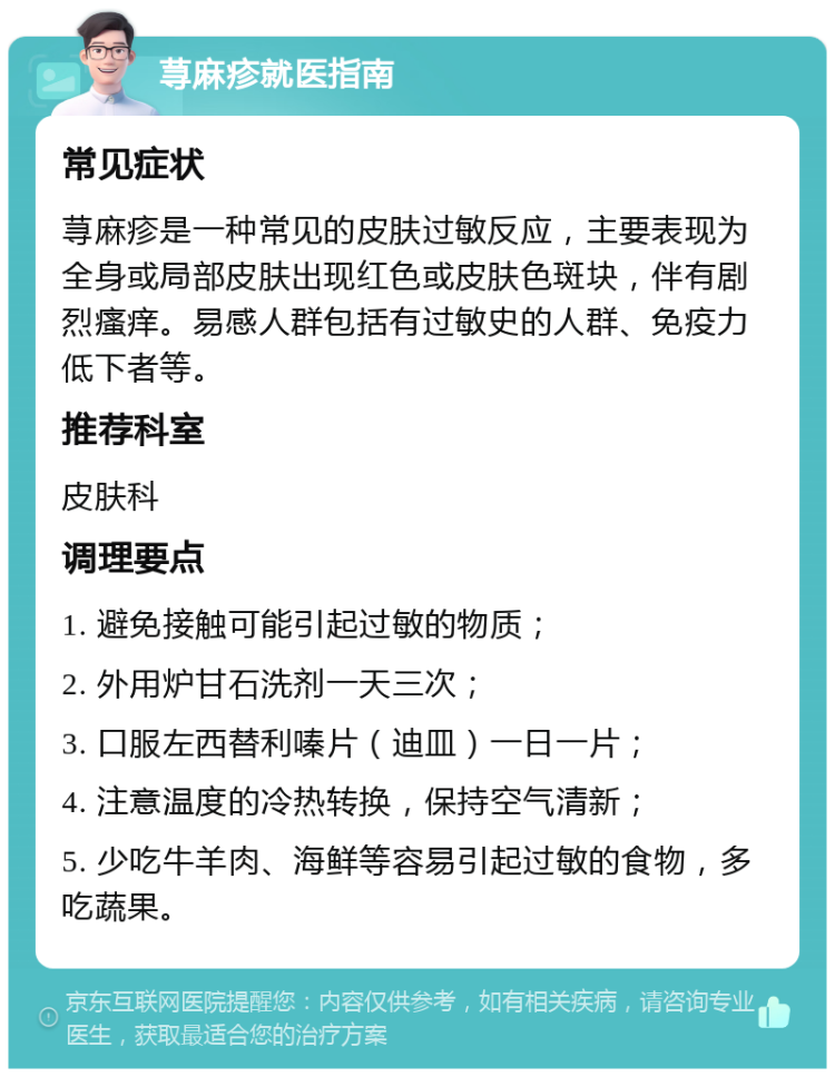 荨麻疹就医指南 常见症状 荨麻疹是一种常见的皮肤过敏反应，主要表现为全身或局部皮肤出现红色或皮肤色斑块，伴有剧烈瘙痒。易感人群包括有过敏史的人群、免疫力低下者等。 推荐科室 皮肤科 调理要点 1. 避免接触可能引起过敏的物质； 2. 外用炉甘石洗剂一天三次； 3. 口服左西替利嗪片（迪皿）一日一片； 4. 注意温度的冷热转换，保持空气清新； 5. 少吃牛羊肉、海鲜等容易引起过敏的食物，多吃蔬果。