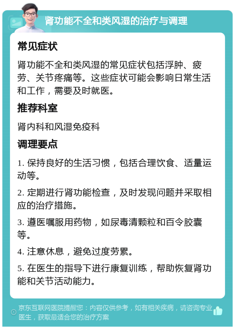 肾功能不全和类风湿的治疗与调理 常见症状 肾功能不全和类风湿的常见症状包括浮肿、疲劳、关节疼痛等。这些症状可能会影响日常生活和工作，需要及时就医。 推荐科室 肾内科和风湿免疫科 调理要点 1. 保持良好的生活习惯，包括合理饮食、适量运动等。 2. 定期进行肾功能检查，及时发现问题并采取相应的治疗措施。 3. 遵医嘱服用药物，如尿毒清颗粒和百令胶囊等。 4. 注意休息，避免过度劳累。 5. 在医生的指导下进行康复训练，帮助恢复肾功能和关节活动能力。