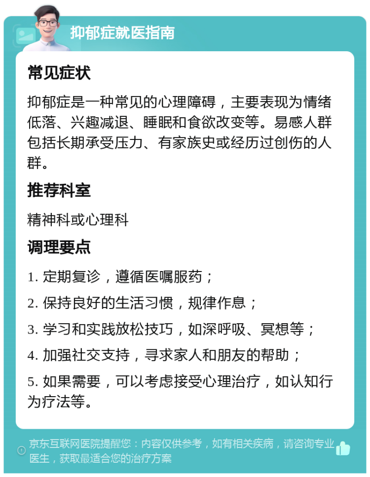 抑郁症就医指南 常见症状 抑郁症是一种常见的心理障碍，主要表现为情绪低落、兴趣减退、睡眠和食欲改变等。易感人群包括长期承受压力、有家族史或经历过创伤的人群。 推荐科室 精神科或心理科 调理要点 1. 定期复诊，遵循医嘱服药； 2. 保持良好的生活习惯，规律作息； 3. 学习和实践放松技巧，如深呼吸、冥想等； 4. 加强社交支持，寻求家人和朋友的帮助； 5. 如果需要，可以考虑接受心理治疗，如认知行为疗法等。