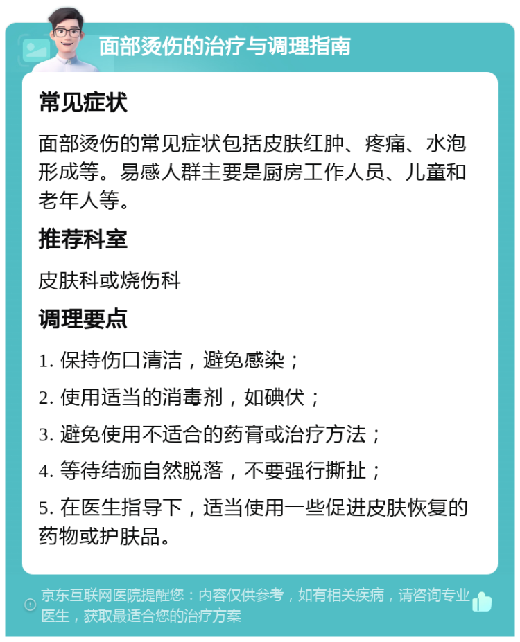 面部烫伤的治疗与调理指南 常见症状 面部烫伤的常见症状包括皮肤红肿、疼痛、水泡形成等。易感人群主要是厨房工作人员、儿童和老年人等。 推荐科室 皮肤科或烧伤科 调理要点 1. 保持伤口清洁，避免感染； 2. 使用适当的消毒剂，如碘伏； 3. 避免使用不适合的药膏或治疗方法； 4. 等待结痂自然脱落，不要强行撕扯； 5. 在医生指导下，适当使用一些促进皮肤恢复的药物或护肤品。