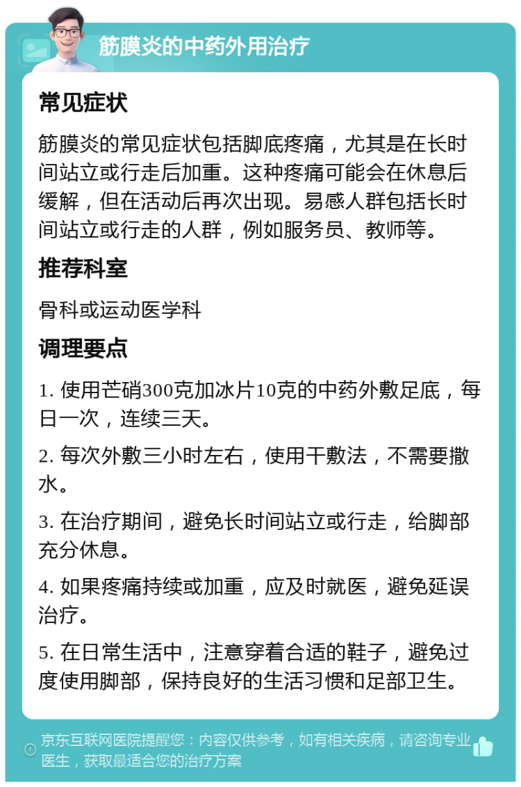 筋膜炎的中药外用治疗 常见症状 筋膜炎的常见症状包括脚底疼痛，尤其是在长时间站立或行走后加重。这种疼痛可能会在休息后缓解，但在活动后再次出现。易感人群包括长时间站立或行走的人群，例如服务员、教师等。 推荐科室 骨科或运动医学科 调理要点 1. 使用芒硝300克加冰片10克的中药外敷足底，每日一次，连续三天。 2. 每次外敷三小时左右，使用干敷法，不需要撒水。 3. 在治疗期间，避免长时间站立或行走，给脚部充分休息。 4. 如果疼痛持续或加重，应及时就医，避免延误治疗。 5. 在日常生活中，注意穿着合适的鞋子，避免过度使用脚部，保持良好的生活习惯和足部卫生。