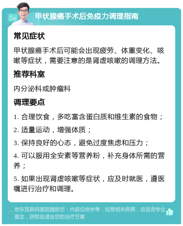 甲状腺癌手术后免疫力调理指南 常见症状 甲状腺癌手术后可能会出现疲劳、体重变化、咳嗽等症状，需要注意的是肾虚咳嗽的调理方法。 推荐科室 内分泌科或肿瘤科 调理要点 1. 合理饮食，多吃富含蛋白质和维生素的食物； 2. 适量运动，增强体质； 3. 保持良好的心态，避免过度焦虑和压力； 4. 可以服用全安素等营养粉，补充身体所需的营养； 5. 如果出现肾虚咳嗽等症状，应及时就医，遵医嘱进行治疗和调理。