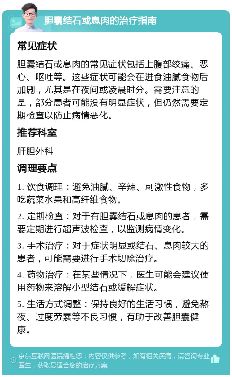 胆囊结石或息肉的治疗指南 常见症状 胆囊结石或息肉的常见症状包括上腹部绞痛、恶心、呕吐等。这些症状可能会在进食油腻食物后加剧，尤其是在夜间或凌晨时分。需要注意的是，部分患者可能没有明显症状，但仍然需要定期检查以防止病情恶化。 推荐科室 肝胆外科 调理要点 1. 饮食调理：避免油腻、辛辣、刺激性食物，多吃蔬菜水果和高纤维食物。 2. 定期检查：对于有胆囊结石或息肉的患者，需要定期进行超声波检查，以监测病情变化。 3. 手术治疗：对于症状明显或结石、息肉较大的患者，可能需要进行手术切除治疗。 4. 药物治疗：在某些情况下，医生可能会建议使用药物来溶解小型结石或缓解症状。 5. 生活方式调整：保持良好的生活习惯，避免熬夜、过度劳累等不良习惯，有助于改善胆囊健康。