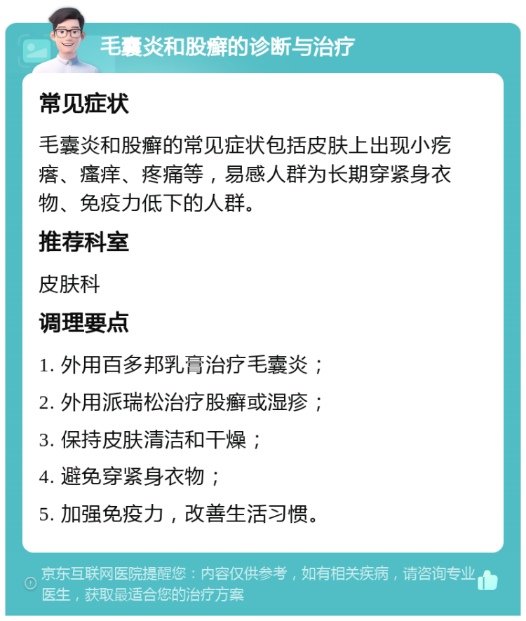 毛囊炎和股癣的诊断与治疗 常见症状 毛囊炎和股癣的常见症状包括皮肤上出现小疙瘩、瘙痒、疼痛等，易感人群为长期穿紧身衣物、免疫力低下的人群。 推荐科室 皮肤科 调理要点 1. 外用百多邦乳膏治疗毛囊炎； 2. 外用派瑞松治疗股癣或湿疹； 3. 保持皮肤清洁和干燥； 4. 避免穿紧身衣物； 5. 加强免疫力，改善生活习惯。