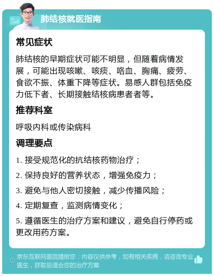 肺结核就医指南 常见症状 肺结核的早期症状可能不明显，但随着病情发展，可能出现咳嗽、咳痰、咯血、胸痛、疲劳、食欲不振、体重下降等症状。易感人群包括免疫力低下者、长期接触结核病患者者等。 推荐科室 呼吸内科或传染病科 调理要点 1. 接受规范化的抗结核药物治疗； 2. 保持良好的营养状态，增强免疫力； 3. 避免与他人密切接触，减少传播风险； 4. 定期复查，监测病情变化； 5. 遵循医生的治疗方案和建议，避免自行停药或更改用药方案。