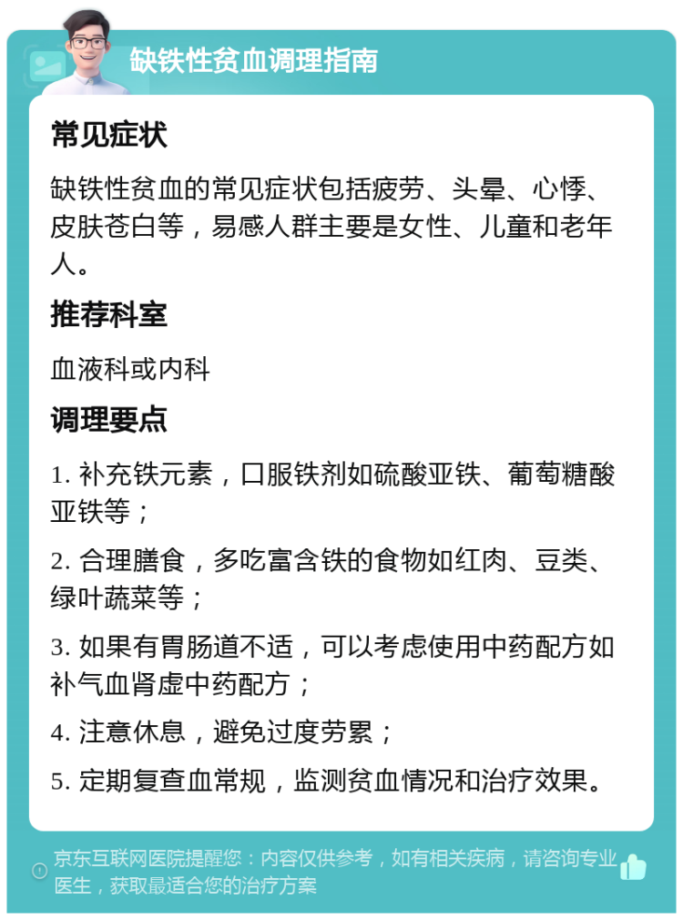 缺铁性贫血调理指南 常见症状 缺铁性贫血的常见症状包括疲劳、头晕、心悸、皮肤苍白等，易感人群主要是女性、儿童和老年人。 推荐科室 血液科或内科 调理要点 1. 补充铁元素，口服铁剂如硫酸亚铁、葡萄糖酸亚铁等； 2. 合理膳食，多吃富含铁的食物如红肉、豆类、绿叶蔬菜等； 3. 如果有胃肠道不适，可以考虑使用中药配方如补气血肾虚中药配方； 4. 注意休息，避免过度劳累； 5. 定期复查血常规，监测贫血情况和治疗效果。