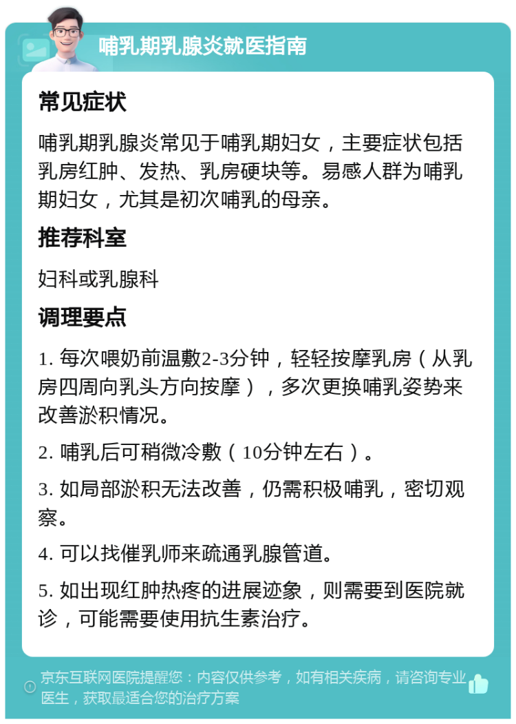 哺乳期乳腺炎就医指南 常见症状 哺乳期乳腺炎常见于哺乳期妇女，主要症状包括乳房红肿、发热、乳房硬块等。易感人群为哺乳期妇女，尤其是初次哺乳的母亲。 推荐科室 妇科或乳腺科 调理要点 1. 每次喂奶前温敷2-3分钟，轻轻按摩乳房（从乳房四周向乳头方向按摩），多次更换哺乳姿势来改善淤积情况。 2. 哺乳后可稍微冷敷（10分钟左右）。 3. 如局部淤积无法改善，仍需积极哺乳，密切观察。 4. 可以找催乳师来疏通乳腺管道。 5. 如出现红肿热疼的进展迹象，则需要到医院就诊，可能需要使用抗生素治疗。