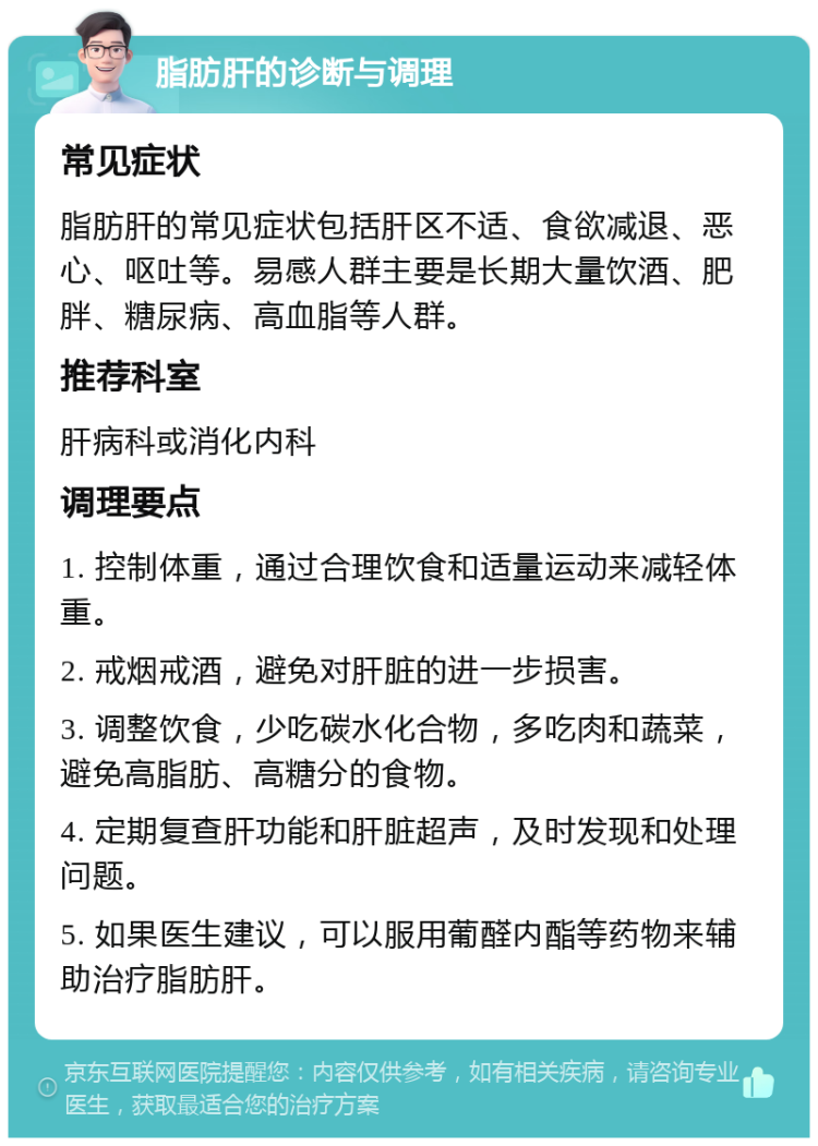 脂肪肝的诊断与调理 常见症状 脂肪肝的常见症状包括肝区不适、食欲减退、恶心、呕吐等。易感人群主要是长期大量饮酒、肥胖、糖尿病、高血脂等人群。 推荐科室 肝病科或消化内科 调理要点 1. 控制体重，通过合理饮食和适量运动来减轻体重。 2. 戒烟戒酒，避免对肝脏的进一步损害。 3. 调整饮食，少吃碳水化合物，多吃肉和蔬菜，避免高脂肪、高糖分的食物。 4. 定期复查肝功能和肝脏超声，及时发现和处理问题。 5. 如果医生建议，可以服用葡醛内酯等药物来辅助治疗脂肪肝。