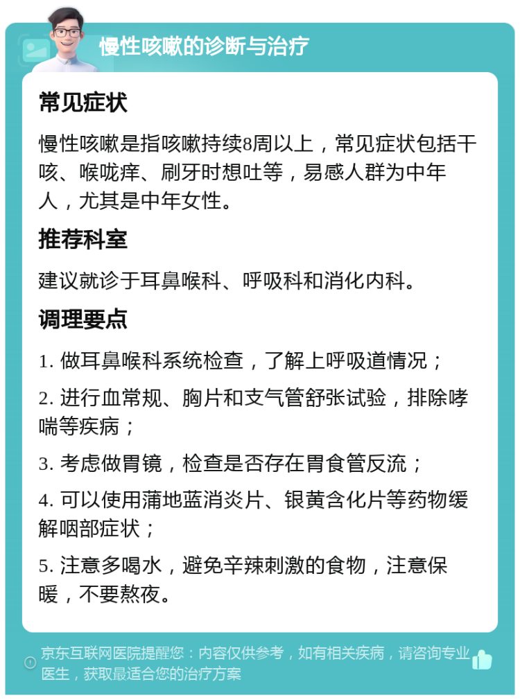 慢性咳嗽的诊断与治疗 常见症状 慢性咳嗽是指咳嗽持续8周以上，常见症状包括干咳、喉咙痒、刷牙时想吐等，易感人群为中年人，尤其是中年女性。 推荐科室 建议就诊于耳鼻喉科、呼吸科和消化内科。 调理要点 1. 做耳鼻喉科系统检查，了解上呼吸道情况； 2. 进行血常规、胸片和支气管舒张试验，排除哮喘等疾病； 3. 考虑做胃镜，检查是否存在胃食管反流； 4. 可以使用蒲地蓝消炎片、银黄含化片等药物缓解咽部症状； 5. 注意多喝水，避免辛辣刺激的食物，注意保暖，不要熬夜。