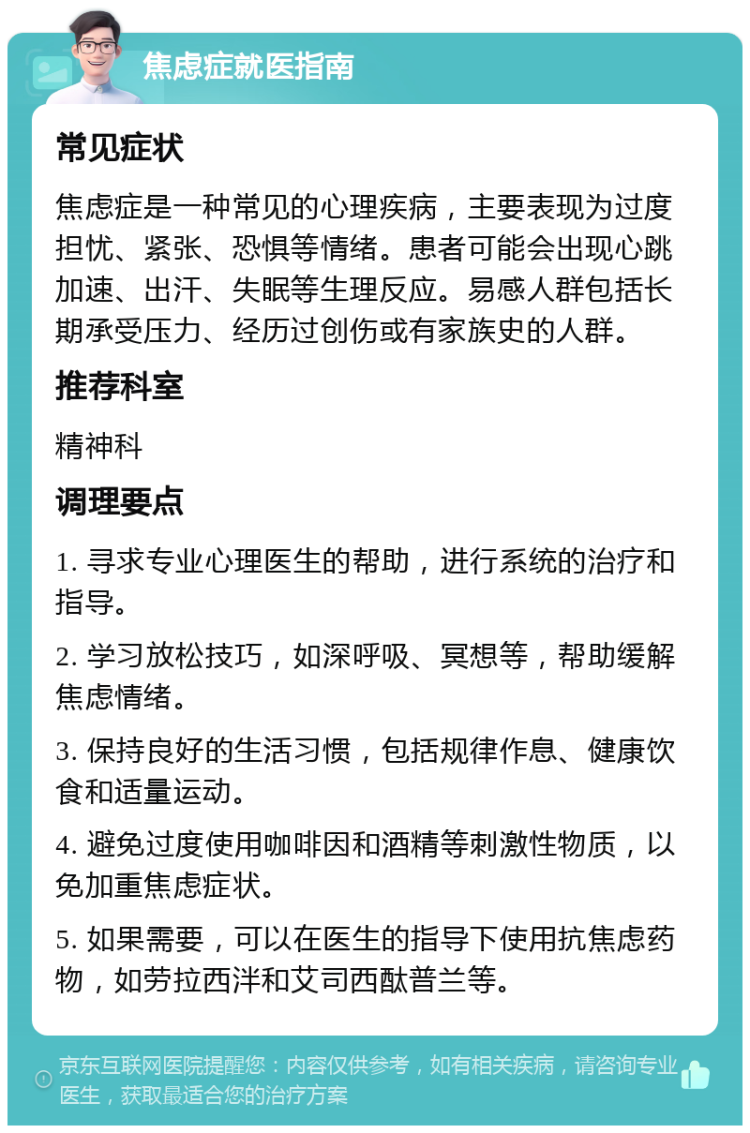 焦虑症就医指南 常见症状 焦虑症是一种常见的心理疾病，主要表现为过度担忧、紧张、恐惧等情绪。患者可能会出现心跳加速、出汗、失眠等生理反应。易感人群包括长期承受压力、经历过创伤或有家族史的人群。 推荐科室 精神科 调理要点 1. 寻求专业心理医生的帮助，进行系统的治疗和指导。 2. 学习放松技巧，如深呼吸、冥想等，帮助缓解焦虑情绪。 3. 保持良好的生活习惯，包括规律作息、健康饮食和适量运动。 4. 避免过度使用咖啡因和酒精等刺激性物质，以免加重焦虑症状。 5. 如果需要，可以在医生的指导下使用抗焦虑药物，如劳拉西泮和艾司西酞普兰等。