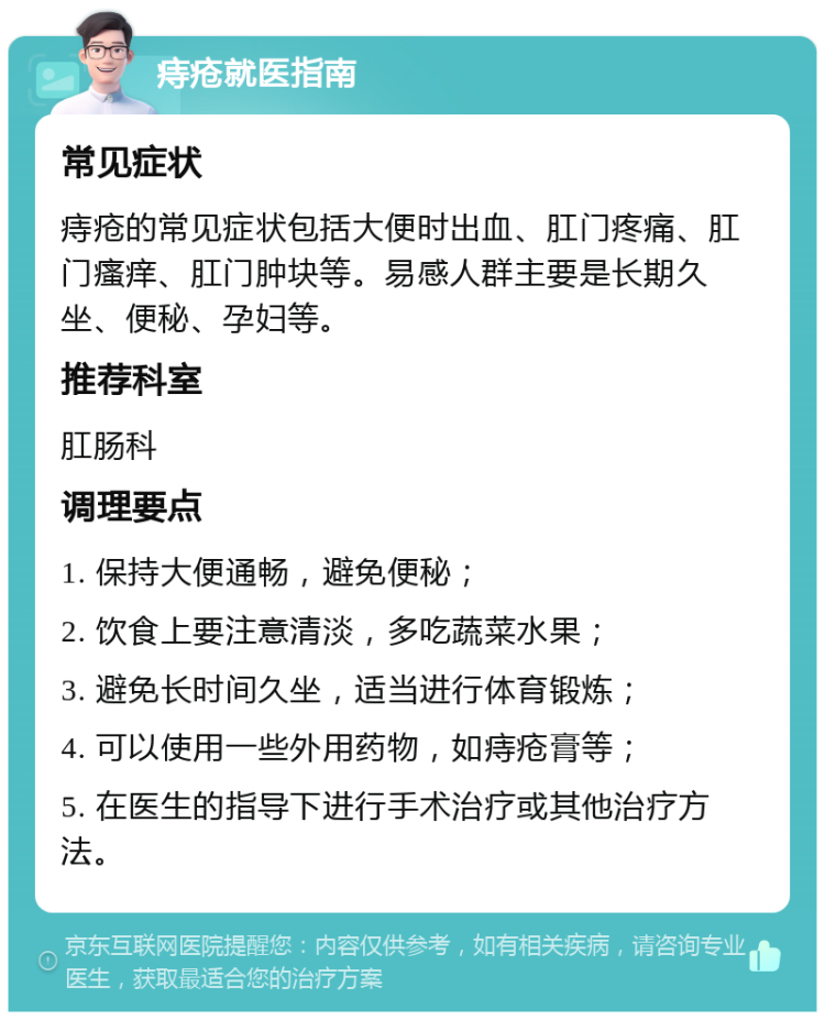 痔疮就医指南 常见症状 痔疮的常见症状包括大便时出血、肛门疼痛、肛门瘙痒、肛门肿块等。易感人群主要是长期久坐、便秘、孕妇等。 推荐科室 肛肠科 调理要点 1. 保持大便通畅，避免便秘； 2. 饮食上要注意清淡，多吃蔬菜水果； 3. 避免长时间久坐，适当进行体育锻炼； 4. 可以使用一些外用药物，如痔疮膏等； 5. 在医生的指导下进行手术治疗或其他治疗方法。