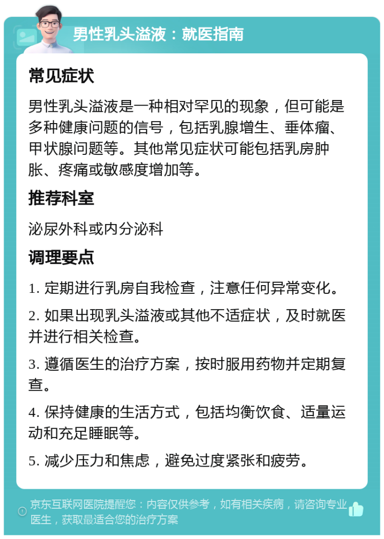 男性乳头溢液：就医指南 常见症状 男性乳头溢液是一种相对罕见的现象，但可能是多种健康问题的信号，包括乳腺增生、垂体瘤、甲状腺问题等。其他常见症状可能包括乳房肿胀、疼痛或敏感度增加等。 推荐科室 泌尿外科或内分泌科 调理要点 1. 定期进行乳房自我检查，注意任何异常变化。 2. 如果出现乳头溢液或其他不适症状，及时就医并进行相关检查。 3. 遵循医生的治疗方案，按时服用药物并定期复查。 4. 保持健康的生活方式，包括均衡饮食、适量运动和充足睡眠等。 5. 减少压力和焦虑，避免过度紧张和疲劳。