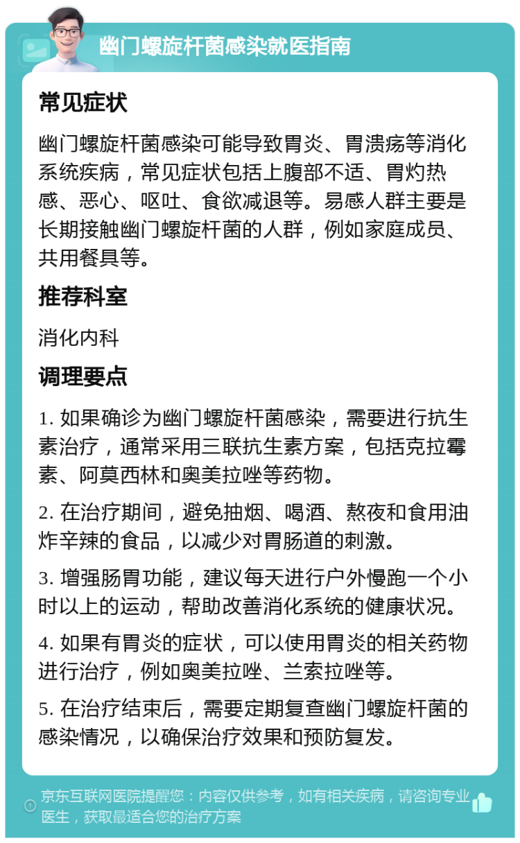 幽门螺旋杆菌感染就医指南 常见症状 幽门螺旋杆菌感染可能导致胃炎、胃溃疡等消化系统疾病，常见症状包括上腹部不适、胃灼热感、恶心、呕吐、食欲减退等。易感人群主要是长期接触幽门螺旋杆菌的人群，例如家庭成员、共用餐具等。 推荐科室 消化内科 调理要点 1. 如果确诊为幽门螺旋杆菌感染，需要进行抗生素治疗，通常采用三联抗生素方案，包括克拉霉素、阿莫西林和奥美拉唑等药物。 2. 在治疗期间，避免抽烟、喝酒、熬夜和食用油炸辛辣的食品，以减少对胃肠道的刺激。 3. 增强肠胃功能，建议每天进行户外慢跑一个小时以上的运动，帮助改善消化系统的健康状况。 4. 如果有胃炎的症状，可以使用胃炎的相关药物进行治疗，例如奥美拉唑、兰索拉唑等。 5. 在治疗结束后，需要定期复查幽门螺旋杆菌的感染情况，以确保治疗效果和预防复发。