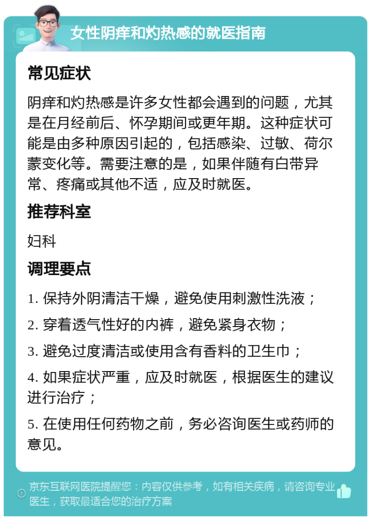 女性阴痒和灼热感的就医指南 常见症状 阴痒和灼热感是许多女性都会遇到的问题，尤其是在月经前后、怀孕期间或更年期。这种症状可能是由多种原因引起的，包括感染、过敏、荷尔蒙变化等。需要注意的是，如果伴随有白带异常、疼痛或其他不适，应及时就医。 推荐科室 妇科 调理要点 1. 保持外阴清洁干燥，避免使用刺激性洗液； 2. 穿着透气性好的内裤，避免紧身衣物； 3. 避免过度清洁或使用含有香料的卫生巾； 4. 如果症状严重，应及时就医，根据医生的建议进行治疗； 5. 在使用任何药物之前，务必咨询医生或药师的意见。