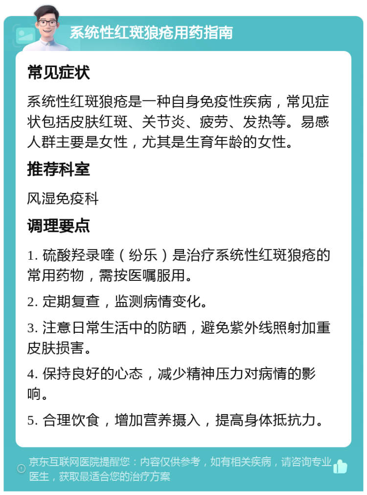 系统性红斑狼疮用药指南 常见症状 系统性红斑狼疮是一种自身免疫性疾病，常见症状包括皮肤红斑、关节炎、疲劳、发热等。易感人群主要是女性，尤其是生育年龄的女性。 推荐科室 风湿免疫科 调理要点 1. 硫酸羟录喹（纷乐）是治疗系统性红斑狼疮的常用药物，需按医嘱服用。 2. 定期复查，监测病情变化。 3. 注意日常生活中的防晒，避免紫外线照射加重皮肤损害。 4. 保持良好的心态，减少精神压力对病情的影响。 5. 合理饮食，增加营养摄入，提高身体抵抗力。