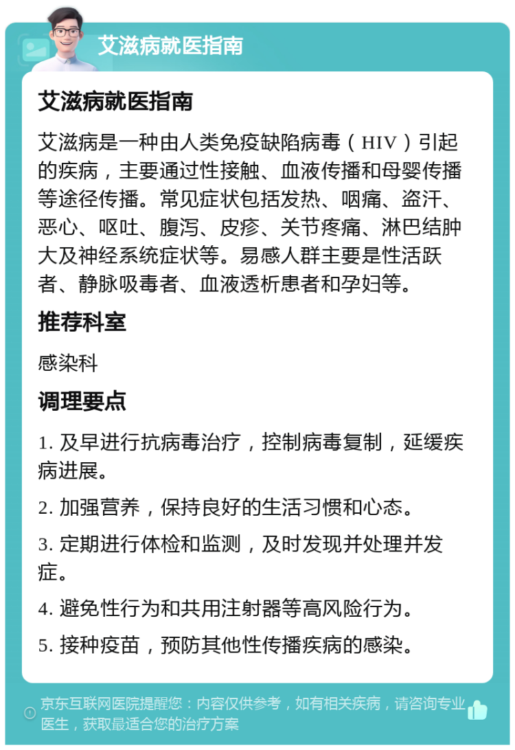 艾滋病就医指南 艾滋病就医指南 艾滋病是一种由人类免疫缺陷病毒（HIV）引起的疾病，主要通过性接触、血液传播和母婴传播等途径传播。常见症状包括发热、咽痛、盗汗、恶心、呕吐、腹泻、皮疹、关节疼痛、淋巴结肿大及神经系统症状等。易感人群主要是性活跃者、静脉吸毒者、血液透析患者和孕妇等。 推荐科室 感染科 调理要点 1. 及早进行抗病毒治疗，控制病毒复制，延缓疾病进展。 2. 加强营养，保持良好的生活习惯和心态。 3. 定期进行体检和监测，及时发现并处理并发症。 4. 避免性行为和共用注射器等高风险行为。 5. 接种疫苗，预防其他性传播疾病的感染。