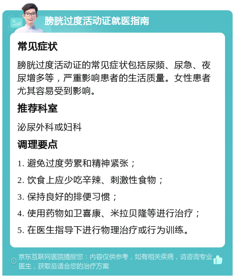 膀胱过度活动证就医指南 常见症状 膀胱过度活动证的常见症状包括尿频、尿急、夜尿增多等，严重影响患者的生活质量。女性患者尤其容易受到影响。 推荐科室 泌尿外科或妇科 调理要点 1. 避免过度劳累和精神紧张； 2. 饮食上应少吃辛辣、刺激性食物； 3. 保持良好的排便习惯； 4. 使用药物如卫喜康、米拉贝隆等进行治疗； 5. 在医生指导下进行物理治疗或行为训练。