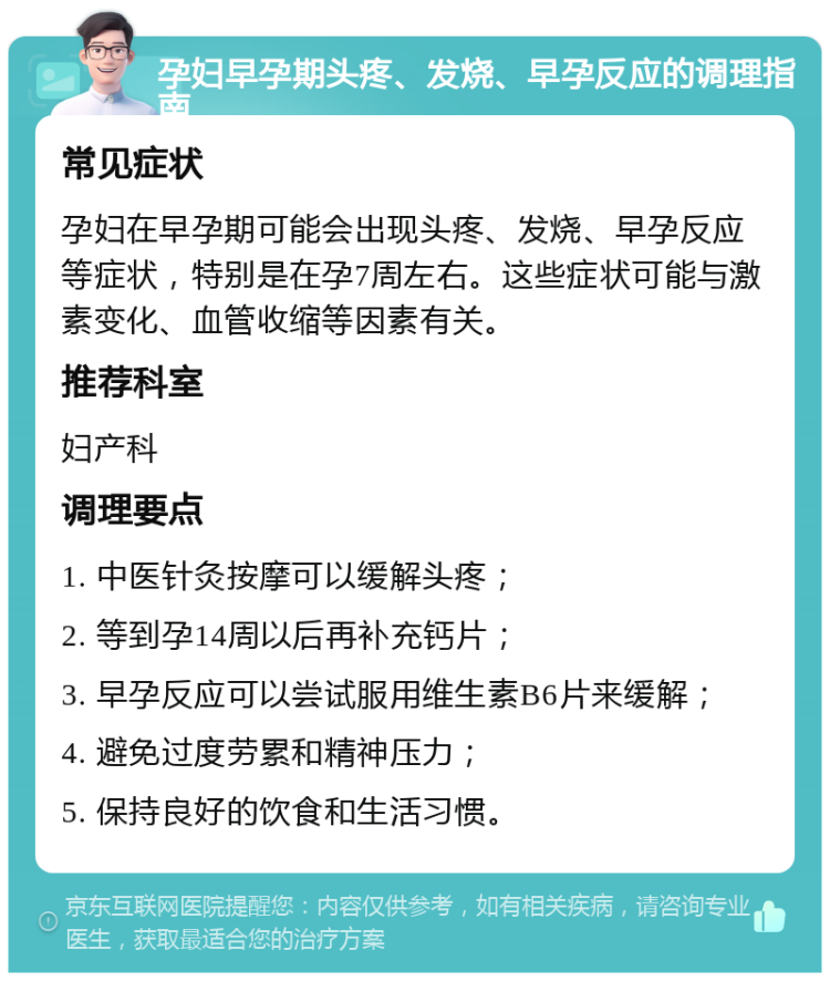 孕妇早孕期头疼、发烧、早孕反应的调理指南 常见症状 孕妇在早孕期可能会出现头疼、发烧、早孕反应等症状，特别是在孕7周左右。这些症状可能与激素变化、血管收缩等因素有关。 推荐科室 妇产科 调理要点 1. 中医针灸按摩可以缓解头疼； 2. 等到孕14周以后再补充钙片； 3. 早孕反应可以尝试服用维生素B6片来缓解； 4. 避免过度劳累和精神压力； 5. 保持良好的饮食和生活习惯。