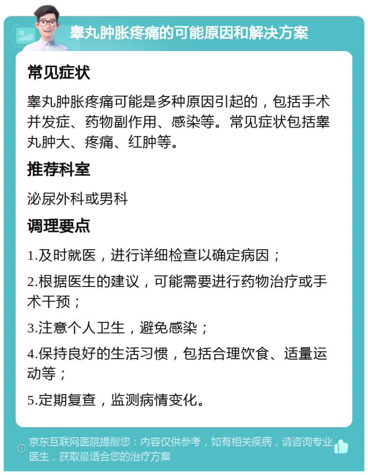 睾丸肿胀疼痛的可能原因和解决方案 常见症状 睾丸肿胀疼痛可能是多种原因引起的，包括手术并发症、药物副作用、感染等。常见症状包括睾丸肿大、疼痛、红肿等。 推荐科室 泌尿外科或男科 调理要点 1.及时就医，进行详细检查以确定病因； 2.根据医生的建议，可能需要进行药物治疗或手术干预； 3.注意个人卫生，避免感染； 4.保持良好的生活习惯，包括合理饮食、适量运动等； 5.定期复查，监测病情变化。