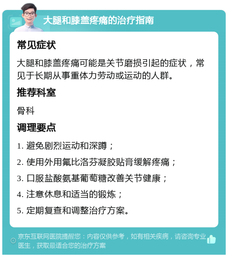 大腿和膝盖疼痛的治疗指南 常见症状 大腿和膝盖疼痛可能是关节磨损引起的症状，常见于长期从事重体力劳动或运动的人群。 推荐科室 骨科 调理要点 1. 避免剧烈运动和深蹲； 2. 使用外用氟比洛芬凝胶贴膏缓解疼痛； 3. 口服盐酸氨基葡萄糖改善关节健康； 4. 注意休息和适当的锻炼； 5. 定期复查和调整治疗方案。